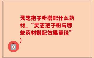 灵芝孢子粉搭配什么药材_“灵芝孢子粉与哪些药材搭配效果更佳”)