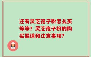 还有灵芝孢子粉怎么买等等？灵芝孢子粉的购买渠道和注意事项？