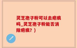 灵芝孢子粉可以去疤痕吗_灵芝孢子粉能否消除疤痕？)