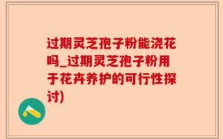 过期灵芝孢子粉能浇花吗_过期灵芝孢子粉用于花卉养护的可行性探讨)