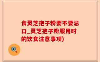 食灵芝孢子粉要不要忌口_灵芝孢子粉服用时的饮食注意事项)