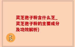 灵芝孢子粉含什么芝_灵芝孢子粉的主要成分及功效解析)