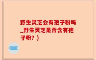 野生灵芝会有孢子粉吗_野生灵芝是否含有孢子粉？)