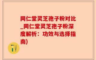 同仁堂灵芝孢子粉对比_同仁堂灵芝孢子粉深度解析：功效与选择指南)