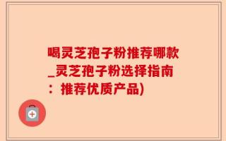 喝灵芝孢子粉推荐哪款_灵芝孢子粉选择指南：推荐优质产品)