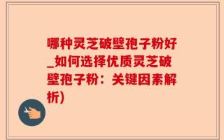 哪种灵芝破壁孢子粉好_如何选择优质灵芝破壁孢子粉：关键因素解析)