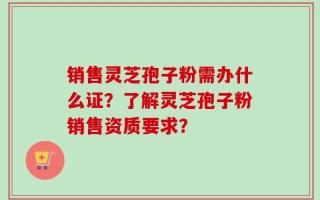 销售灵芝孢子粉需办什么证？了解灵芝孢子粉销售资质要求？