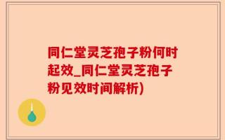 同仁堂灵芝孢子粉何时起效_同仁堂灵芝孢子粉见效时间解析)