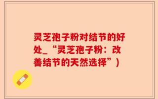 灵芝孢子粉对结节的好处_“灵芝孢子粉：改善结节的天然选择”)