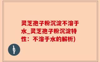 灵芝孢子粉沉淀不溶于水_灵芝孢子粉沉淀特性：不溶于水的解析)