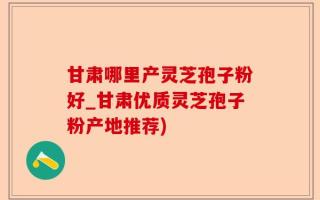 甘肃哪里产灵芝孢子粉好_甘肃优质灵芝孢子粉产地推荐)