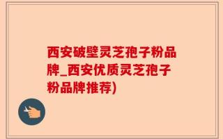 西安破壁灵芝孢子粉品牌_西安优质灵芝孢子粉品牌推荐)