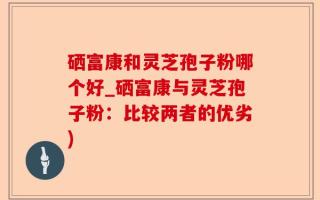 硒富康和灵芝孢子粉哪个好_硒富康与灵芝孢子粉：比较两者的优劣)