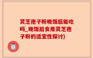 灵芝孢子粉晚饭后能吃吗_晚饭后食用灵芝孢子粉的适宜性探讨)