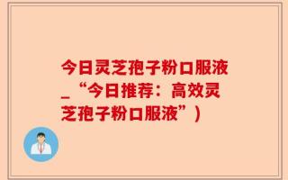 今日灵芝孢子粉口服液_“今日推荐：高效灵芝孢子粉口服液”)
