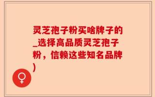 灵芝孢子粉买啥牌子的_选择高品质灵芝孢子粉，信赖这些知名品牌)