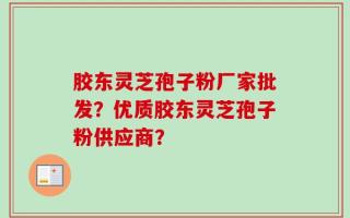 胶东灵芝孢子粉厂家批发？优质胶东灵芝孢子粉供应商？