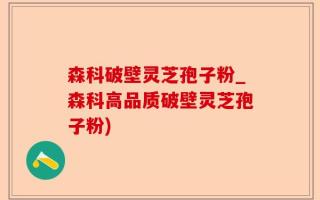 森科破壁灵芝孢子粉_森科高品质破壁灵芝孢子粉)