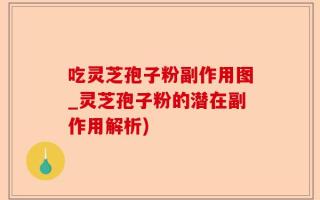 吃灵芝孢子粉副作用图_灵芝孢子粉的潜在副作用解析)