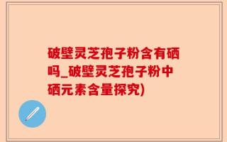 破壁灵芝孢子粉含有硒吗_破壁灵芝孢子粉中硒元素含量探究)