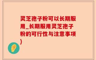 灵芝孢子粉可以长期服用_长期服用灵芝孢子粉的可行性与注意事项)