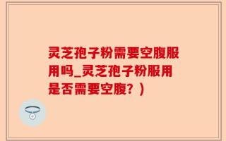 灵芝孢子粉需要空腹服用吗_灵芝孢子粉服用是否需要空腹？)