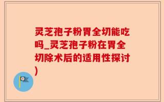 灵芝孢子粉胃全切能吃吗_灵芝孢子粉在胃全切除术后的适用性探讨)