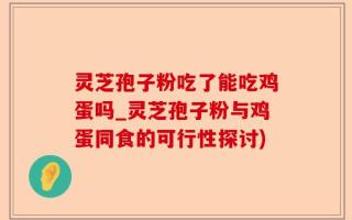 灵芝孢子粉吃了能吃鸡蛋吗_灵芝孢子粉与鸡蛋同食的可行性探讨)