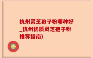 杭州灵芝孢子粉哪种好_杭州优质灵芝孢子粉推荐指南)