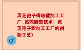 灵芝孢子粉破壁加工工厂_高效破壁技术：灵芝孢子粉加工工厂的创新工艺)