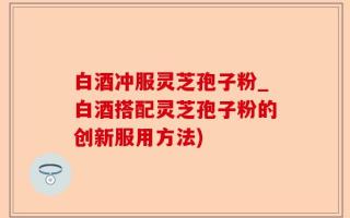 白酒冲服灵芝孢子粉_白酒搭配灵芝孢子粉的创新服用方法)