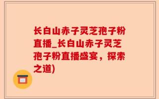 长白山赤子灵芝孢子粉直播_长白山赤子灵芝孢子粉直播盛宴，探索之道)