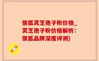 倩狐灵芝孢子粉价格_灵芝孢子粉价格解析：倩狐品牌深度评测)