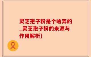 灵芝孢子粉是个啥弄的_灵芝孢子粉的来源与作用解析)