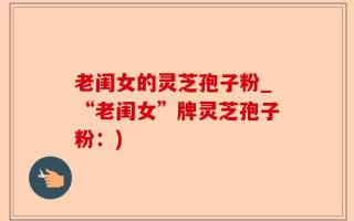 老闺女的灵芝孢子粉_“老闺女”牌灵芝孢子粉：)