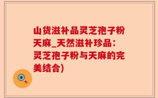 山货滋补品灵芝孢子粉天麻_天然滋补珍品：灵芝孢子粉与天麻的完美结合)