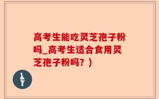 高考生能吃灵芝孢子粉吗_高考生适合食用灵芝孢子粉吗？)