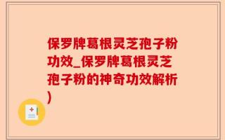 保罗牌葛根灵芝孢子粉功效_保罗牌葛根灵芝孢子粉的神奇功效解析)