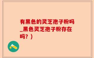 有黑色的灵芝孢子粉吗_黑色灵芝孢子粉存在吗？)
