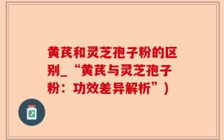 黄芪和灵芝孢子粉的区别_“黄芪与灵芝孢子粉：功效差异解析”)