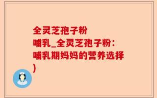 全灵芝孢子粉    哺乳_全灵芝孢子粉：哺乳期妈妈的营养选择)