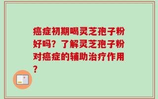 癌症初期喝灵芝孢子粉好吗？了解灵芝孢子粉对癌症的辅助治疗作用？
