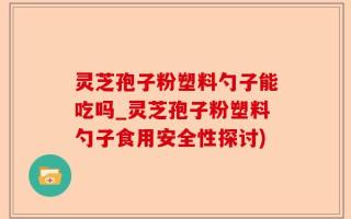 灵芝孢子粉塑料勺子能吃吗_灵芝孢子粉塑料勺子食用安全性探讨)