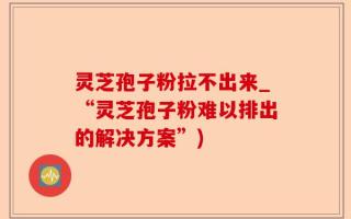 灵芝孢子粉拉不出来_“灵芝孢子粉难以排出的解决方案”)