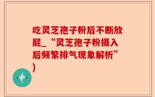 吃灵芝孢子粉后不断放屁_“灵芝孢子粉摄入后频繁排气现象解析”)