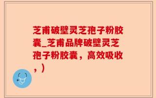 芝甫破壁灵芝孢子粉胶囊_芝甫品牌破壁灵芝孢子粉胶囊，高效吸收，)