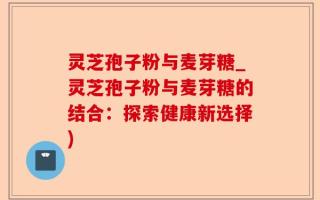 灵芝孢子粉与麦芽糖_灵芝孢子粉与麦芽糖的结合：探索健康新选择)