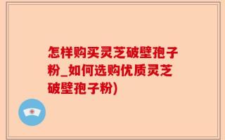 怎样购买灵芝破壁孢子粉_如何选购优质灵芝破壁孢子粉)