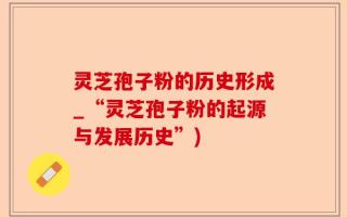 灵芝孢子粉的历史形成_“灵芝孢子粉的起源与发展历史”)