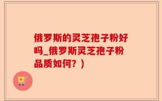 俄罗斯的灵芝孢子粉好吗_俄罗斯灵芝孢子粉品质如何？)